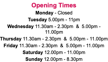 Opening Times Monday - Closed Tuesday 5.00pm - 11pm Wednesday 11.30am - 2.30pm & 5.00pm - 11.00pm Thursday 11.30am - 2.30pm & 5.00pm - 11.00pm Friday 11.30am - 2.30pm & 5.00pm - 11.00pm Saturday 12.00pm - 11.00pm Sunday 12.00pm - 8.30pm