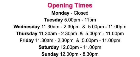 Opening Times Monday - Closed Tuesday 5.00pm - 11pm Wednesday 11.30am - 2.30pm & 5.00pm - 11.00pm Thursday 11.30am - 2.30pm & 5.00pm - 11.00pm Friday 11.30am - 2.30pm & 5.00pm - 11.00pm Saturday 12.00pm - 11.00pm Sunday 12.00pm - 8.30pm